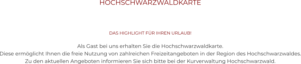 HOCHSCHWARZWALDKARTE    DAS HIGHLIGHT FÜR IHREN URLAUB!  Als Gast bei uns erhalten Sie die Hochschwarzwaldkarte.  Diese ermöglicht Ihnen die freie Nutzung von zahlreichen Freizeitangeboten in der Region des Hochschwarzwaldes. Zu den aktuellen Angeboten informieren Sie sich bitte bei der Kurverwaltung Hochschwarzwald.