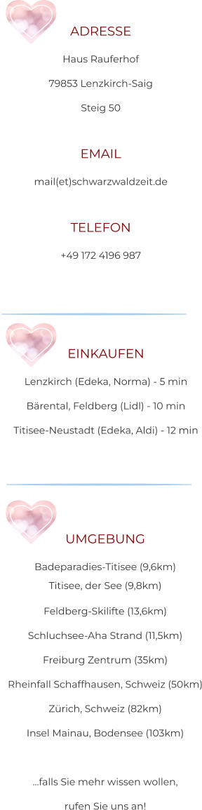 ADRESSE Haus Rauferhof 79853 Lenzkirch-Saig Steig 50  EMAIL mail(et)schwarzwaldzeit.de  TELEFON +49 172 4196 987 EINKAUFEN Lenzkirch (Edeka, Norma) - 5 min Bärental, Feldberg (Lidl) - 10 min Titisee-Neustadt (Edeka, Aldi) - 12 min UMGEBUNG Badeparadies-Titisee (9,6km) Titisee, der See (9,8km) Feldberg-Skilifte (13,6km) Schluchsee-Aha Strand (11,5km) Freiburg Zentrum (35km) Rheinfall Schaffhausen, Schweiz (50km) Zürich, Schweiz (82km) Insel Mainau, Bodensee (103km)   …falls Sie mehr wissen wollen,  rufen Sie uns an!
